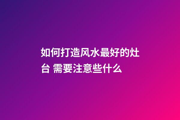 如何打造风水最好的灶台 需要注意些什么